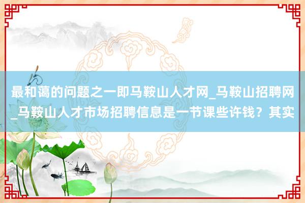 最和蔼的问题之一即马鞍山人才网_马鞍山招聘网_马鞍山人才市场招聘信息是一节课些许钱？其实